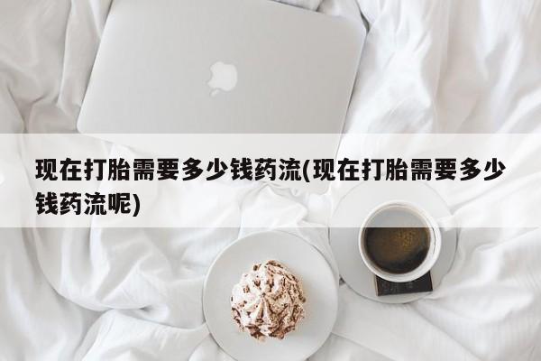 正品打胎药专卖微信现在打胎需要多少钱药流(现在打胎需要多少钱药流呢)
