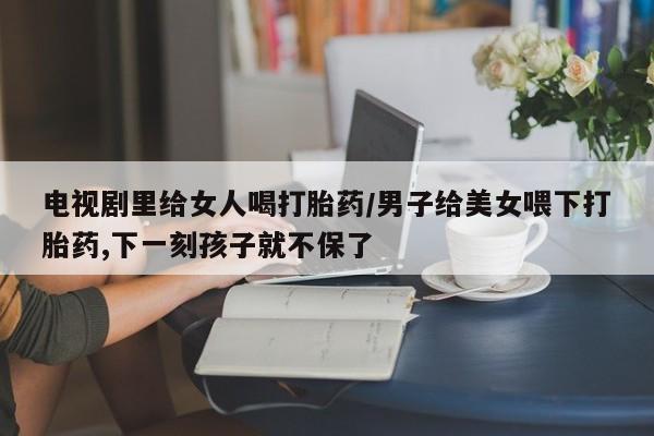 正品打胎药专卖微信电视剧里给女人喝打胎药/男子给美女喂下打胎药,下一刻孩子就不保了
