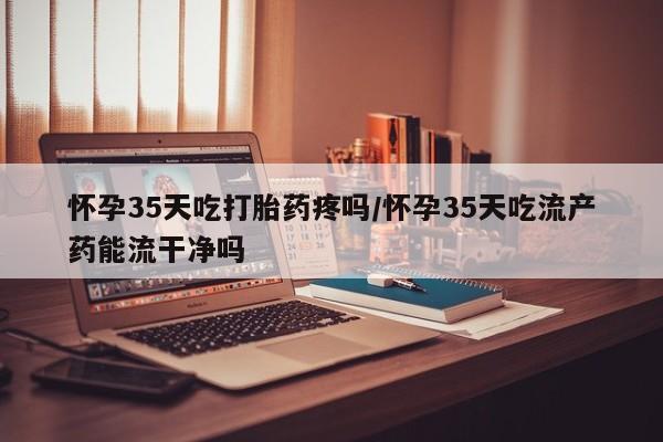 正品打胎药专卖微信怀孕35天吃打胎药疼吗/怀孕35天吃流产药能流干净吗