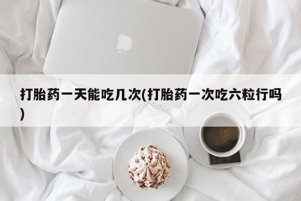 正品打胎药专卖微信打胎药一天能吃几次(打胎药一次吃六粒行吗)