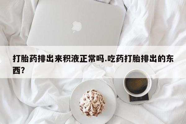 正品打胎药专卖微信打胎药排出来积液正常吗.吃药打胎排出的东西？