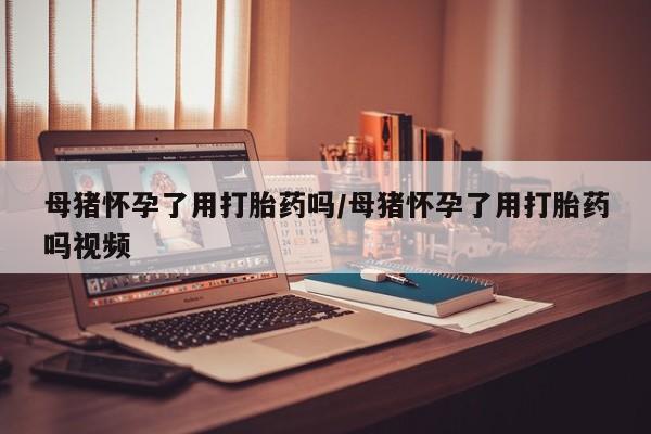 正品打胎药专卖微信母猪怀孕了用打胎药吗/母猪怀孕了用打胎药吗视频