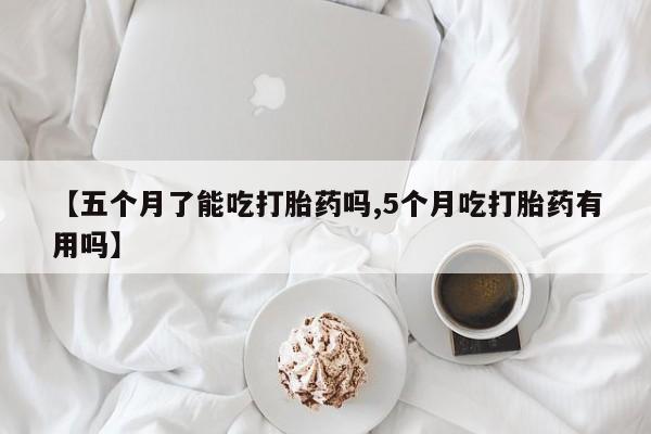 正品打胎药专卖微信【五个月了能吃打胎药吗,5个月吃打胎药有用吗】