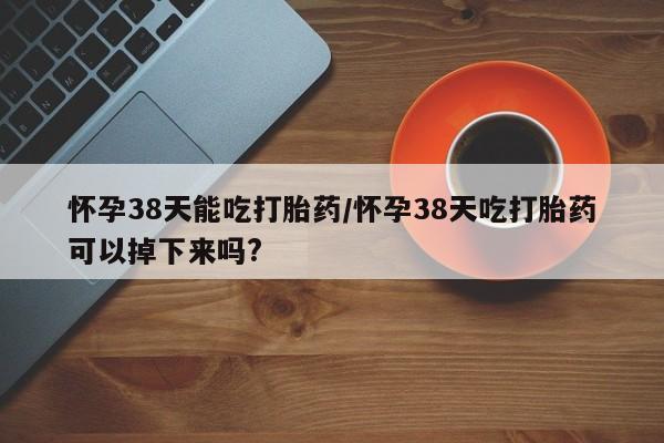 正品打胎药专卖微信怀孕38天能吃打胎药/怀孕38天吃打胎药可以掉下来吗?