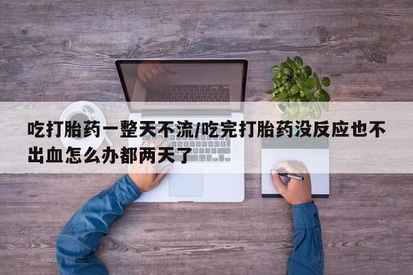 正品打胎药专卖微信吃打胎药一整天不流/吃完打胎药没反应也不出血怎么办都两天了