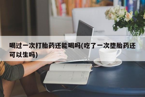 正品打胎药专卖微信喝过一次打胎药还能喝吗(吃了一次堕胎药还可以生吗)