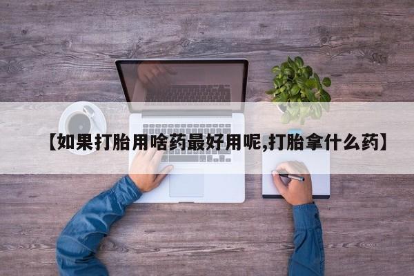 正品打胎药专卖微信【如果打胎用啥药最好用呢,打胎拿什么药】