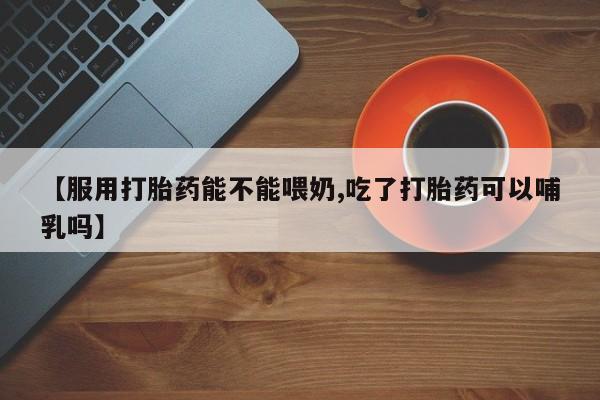 正品打胎药专卖微信【服用打胎药能不能喂奶,吃了打胎药可以哺乳吗】