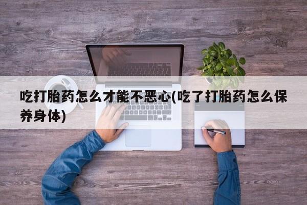正品打胎药专卖微信吃打胎药怎么才能不恶心(吃了打胎药怎么保养身体)