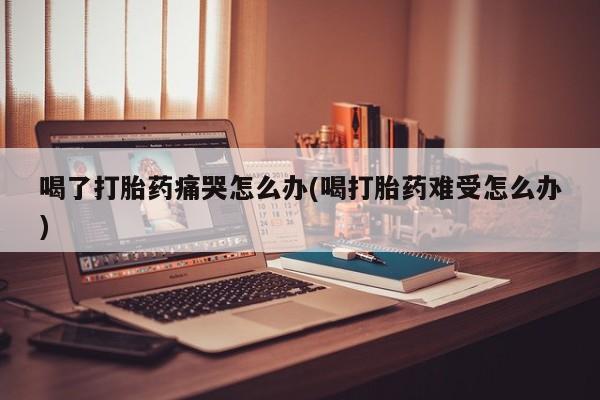 正品打胎药专卖微信喝了打胎药痛哭怎么办(喝打胎药难受怎么办)