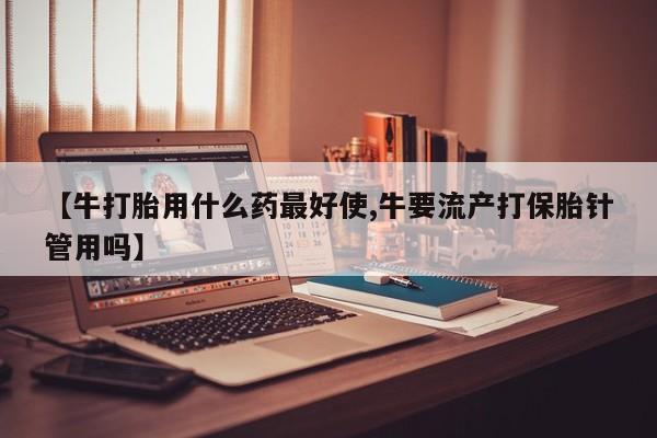正品打胎药专卖微信【牛打胎用什么药最好使,牛要流产打保胎针管用吗】