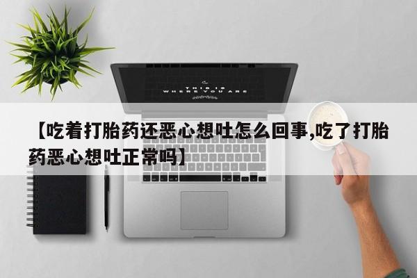 正品打胎药专卖微信【吃着打胎药还恶心想吐怎么回事,吃了打胎药恶心想吐正常吗】