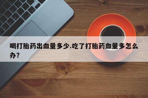 正品打胎药专卖微信喝打胎药出血量多少.吃了打胎药血量多怎么办？