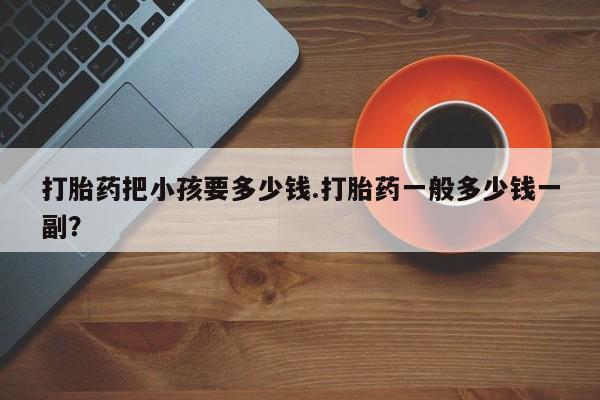 正品打胎药专卖微信打胎药把小孩要多少钱.打胎药一般多少钱一副？