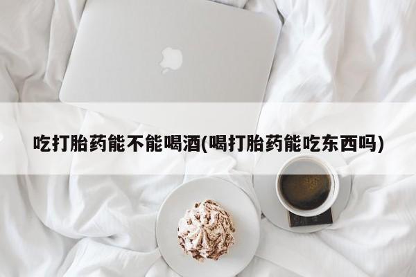 正品打胎药专卖微信吃打胎药能不能喝酒(喝打胎药能吃东西吗)