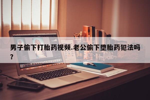 正品打胎药专卖微信男子偷下打胎药视频.老公偷下堕胎药犯法吗？