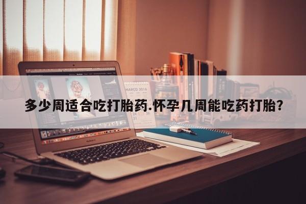 正品打胎药专卖微信多少周适合吃打胎药.怀孕几周能吃药打胎？