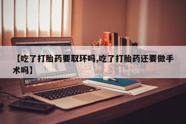 正品打胎药专卖微信【吃了打胎药要取环吗,吃了打胎药还要做手术吗】