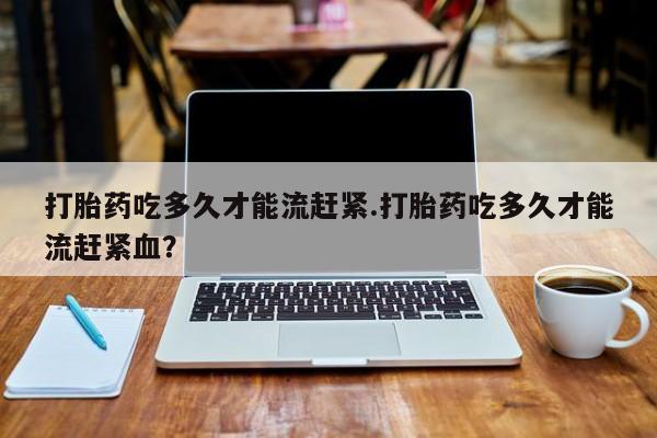 正品打胎药专卖微信打胎药吃多久才能流赶紧.打胎药吃多久才能流赶紧血？
