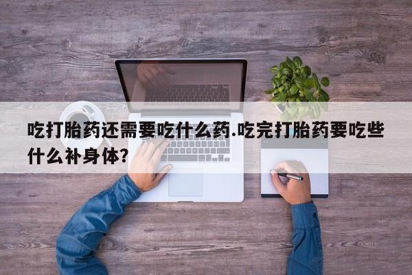 正品打胎药专卖微信吃打胎药还需要吃什么药.吃完打胎药要吃些什么补身体？