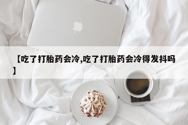 正品打胎药专卖微信【吃了打胎药会冷,吃了打胎药会冷得发抖吗】