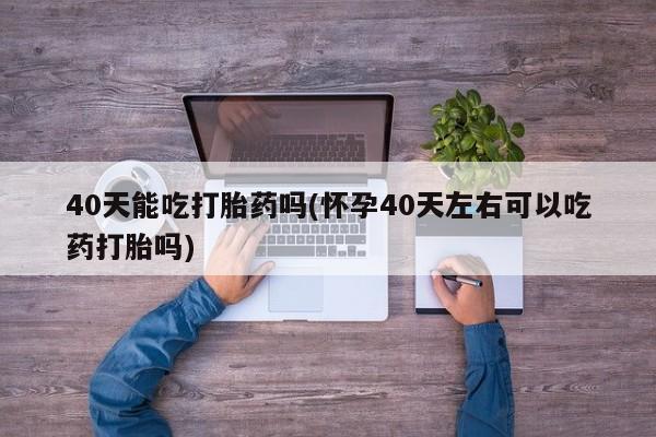 正品打胎药专卖微信40天能吃打胎药吗(怀孕40天左右可以吃药打胎吗)