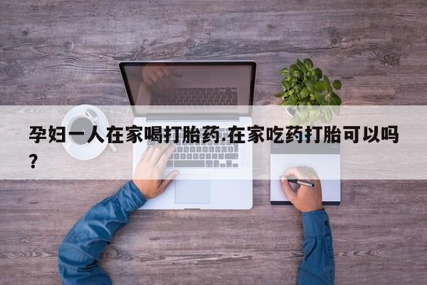 正品打胎药专卖微信孕妇一人在家喝打胎药.在家吃药打胎可以吗？