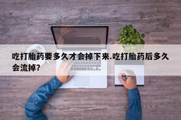 正品打胎药专卖微信吃打胎药要多久才会掉下来.吃打胎药后多久会流掉？