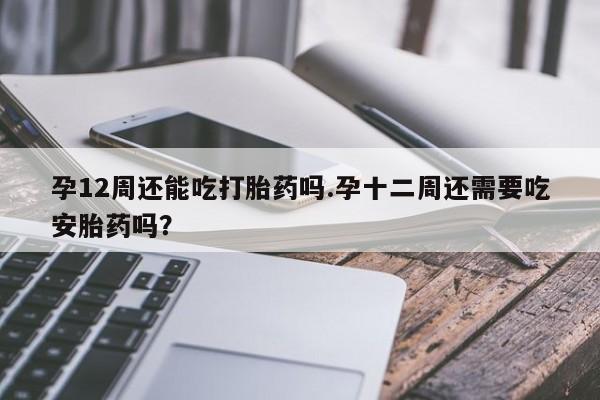 正品打胎药专卖微信孕12周还能吃打胎药吗.孕十二周还需要吃安胎药吗？