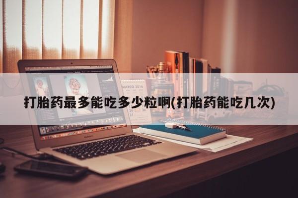 正品打胎药专卖微信打胎药最多能吃多少粒啊(打胎药能吃几次)