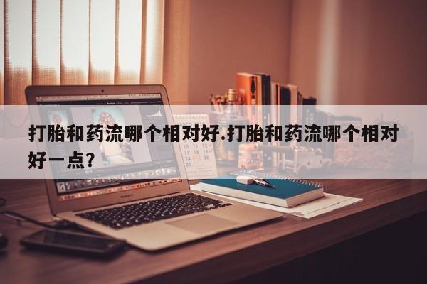 正品打胎药专卖微信打胎和药流哪个相对好.打胎和药流哪个相对好一点？