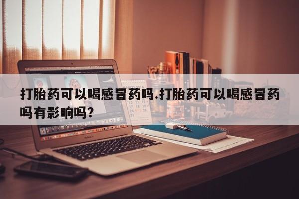 正品打胎药专卖微信打胎药可以喝感冒药吗.打胎药可以喝感冒药吗有影响吗？