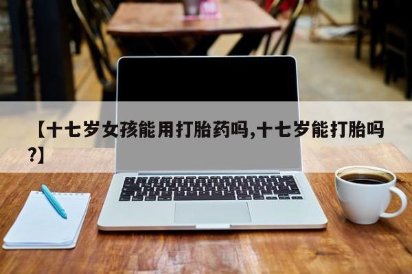 正品打胎药专卖微信【十七岁女孩能用打胎药吗,十七岁能打胎吗?】