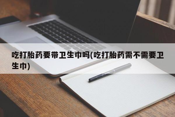 正品打胎药专卖微信吃打胎药要带卫生巾吗(吃打胎药需不需要卫生巾)