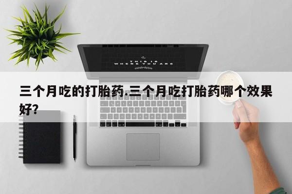 正品打胎药专卖微信三个月吃的打胎药.三个月吃打胎药哪个效果好？