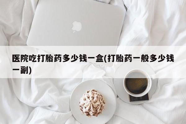 正品打胎药专卖微信医院吃打胎药多少钱一盒(打胎药一般多少钱一副)