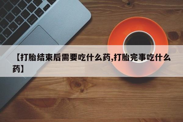 正品打胎药专卖微信【打胎结束后需要吃什么药,打胎完事吃什么药】