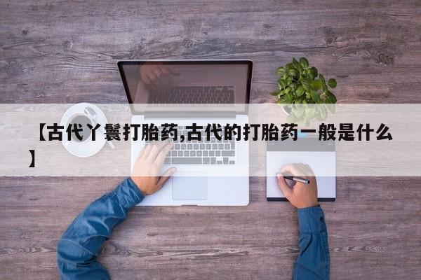 正品打胎药专卖微信【古代丫鬟打胎药,古代的打胎药一般是什么】