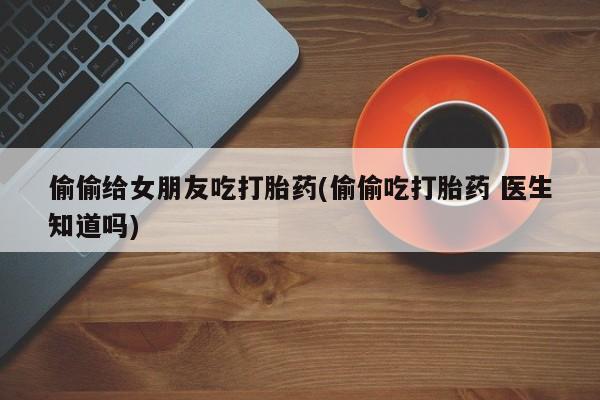 正品打胎药专卖微信偷偷给女朋友吃打胎药(偷偷吃打胎药 医生知道吗)