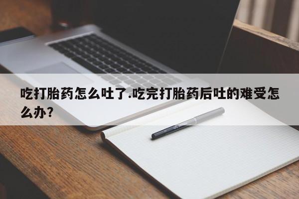 正品打胎药专卖微信吃打胎药怎么吐了.吃完打胎药后吐的难受怎么办？