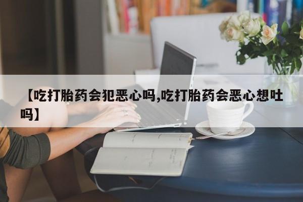 正品打胎药专卖微信【吃打胎药会犯恶心吗,吃打胎药会恶心想吐吗】