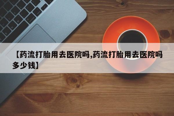 正品打胎药专卖微信【药流打胎用去医院吗,药流打胎用去医院吗多少钱】