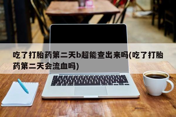 正品打胎药专卖微信吃了打胎药第二天b超能查出来吗(吃了打胎药第二天会流血吗)