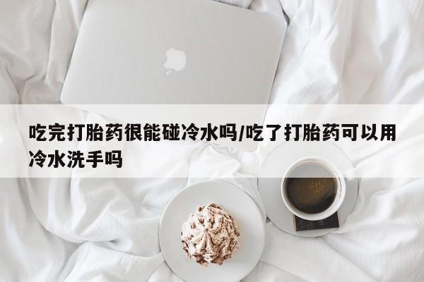 正品打胎药专卖微信吃完打胎药很能碰冷水吗/吃了打胎药可以用冷水洗手吗