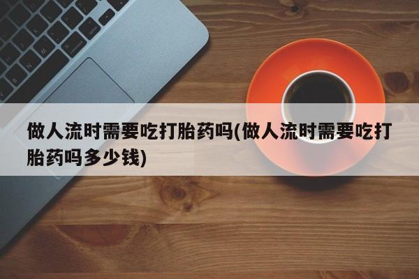 正品打胎药专卖微信做人流时需要吃打胎药吗(做人流时需要吃打胎药吗多少钱)