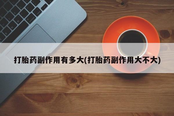 正品打胎药专卖微信打胎药副作用有多大(打胎药副作用大不大)