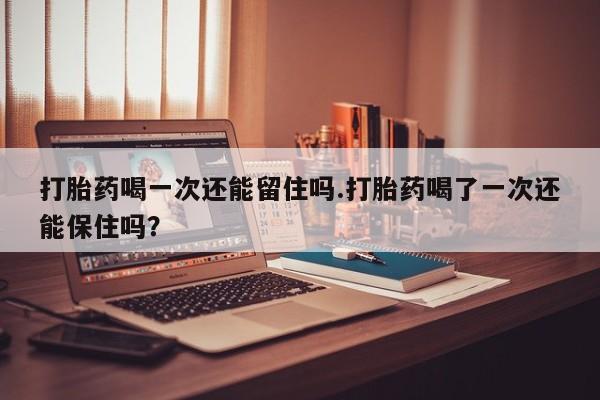 正品打胎药专卖微信打胎药喝一次还能留住吗.打胎药喝了一次还能保住吗？