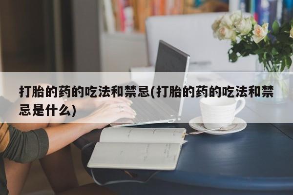 正品打胎药专卖微信打胎的药的吃法和禁忌(打胎的药的吃法和禁忌是什么)