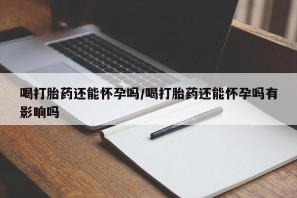 正品打胎药专卖微信喝打胎药还能怀孕吗/喝打胎药还能怀孕吗有影响吗