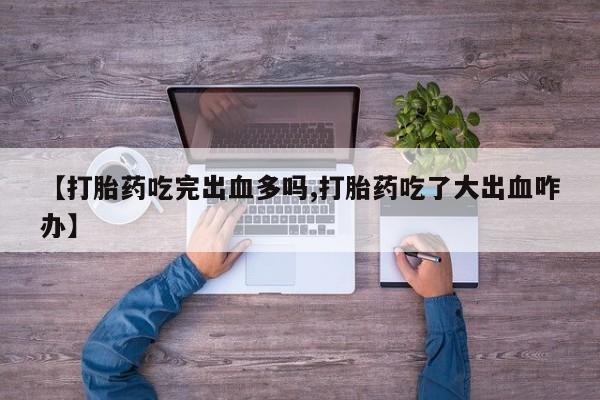 正品打胎药专卖微信【打胎药吃完出血多吗,打胎药吃了大出血咋办】